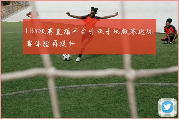CBA联赛直播平台升级手机版球迷观赛体验再提升