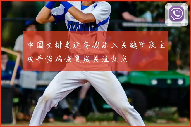 中国女排奥运备战进入关键阶段主攻手伤病恢复成关注焦点