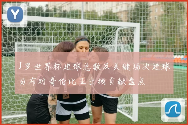J罗世界杯进球总数及关键场次进球分布对哥伦比亚出线贡献盘点
