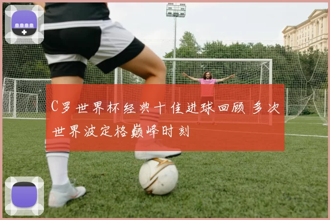 C罗世界杯经典十佳进球回顾 多次世界波定格巅峰时刻