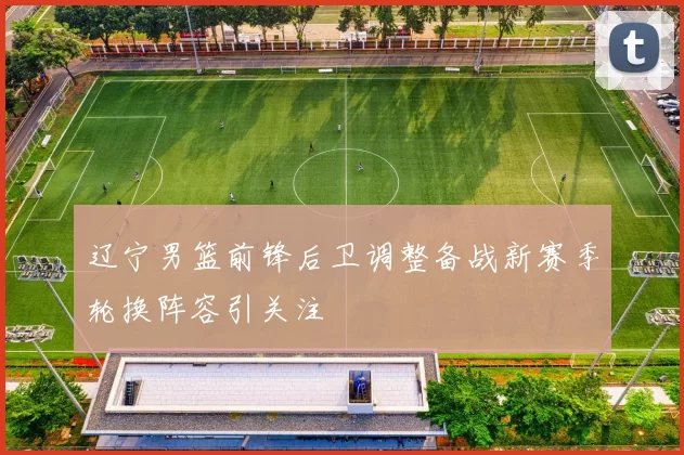 辽宁男篮前锋后卫调整备战新赛季轮换阵容引关注