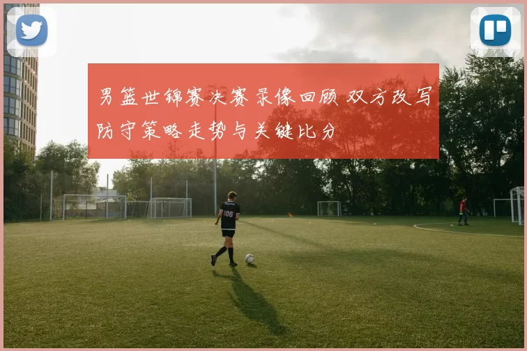 男篮世锦赛决赛录像回顾 双方改写防守策略走势与关键比分