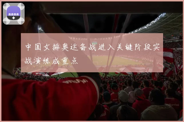 中国女排奥运备战进入关键阶段实战演练成重点