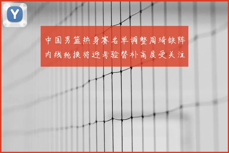 中国男篮热身赛名单调整周琦缺阵内线轮换将迎考验替补高度受关注
