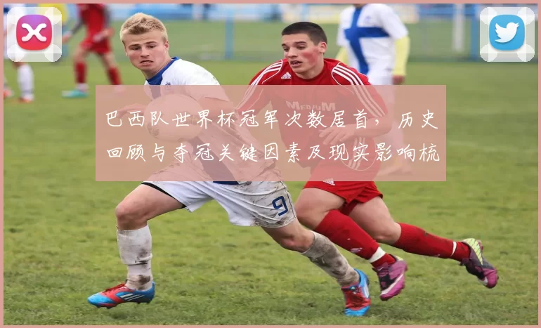 巴西队世界杯冠军次数居首，历史回顾与夺冠关键因素及现实影响梳理