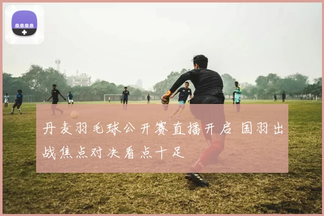 丹麦羽毛球公开赛直播开启 国羽出战焦点对决看点十足