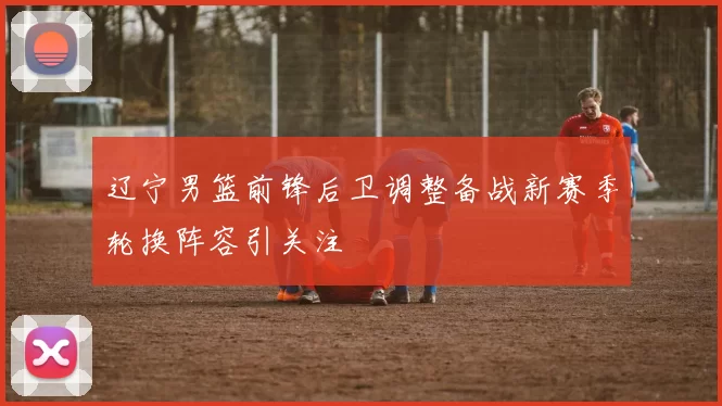 辽宁男篮前锋后卫调整备战新赛季轮换阵容引关注