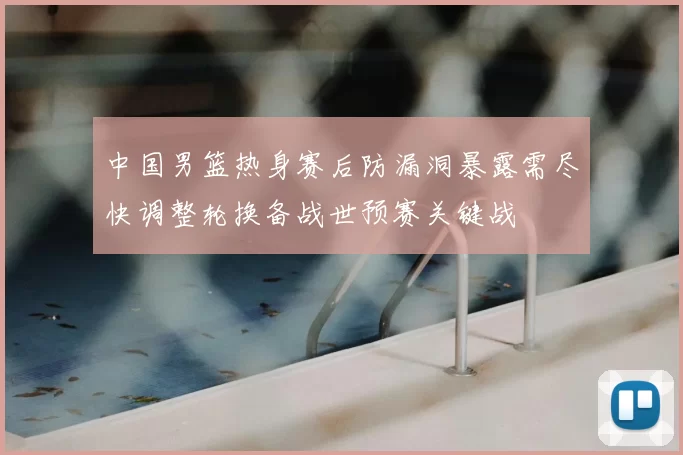 中国男篮热身赛后防漏洞暴露需尽快调整轮换备战世预赛关键战