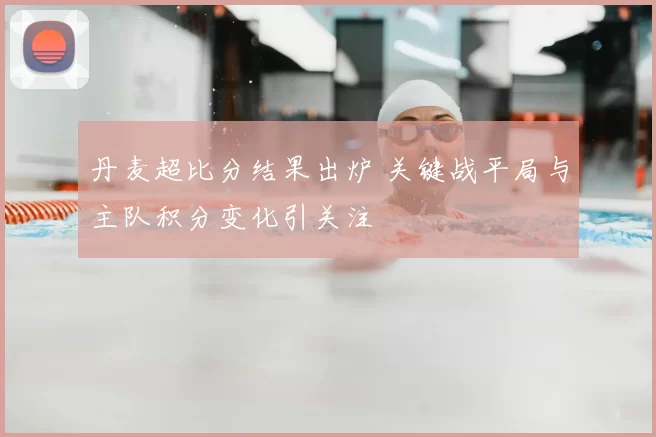 丹麦超比分结果出炉 关键战平局与主队积分变化引关注