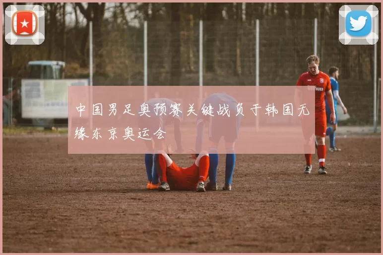 中国男足奥预赛关键战负于韩国无缘东京奥运会