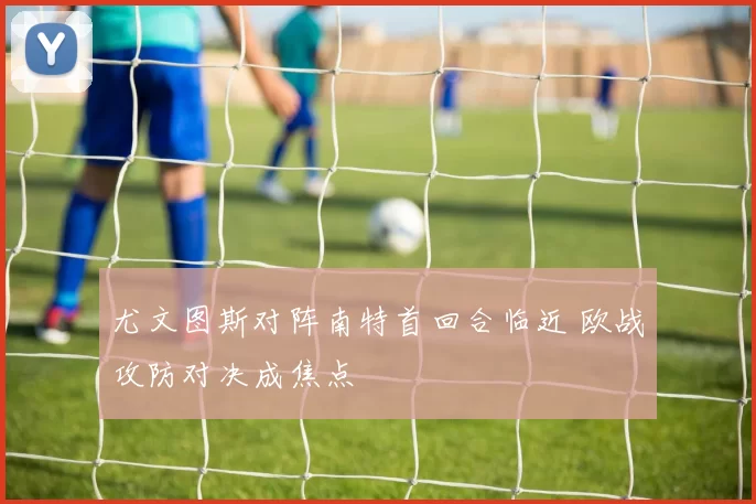 尤文图斯对阵南特首回合临近 欧战攻防对决成焦点