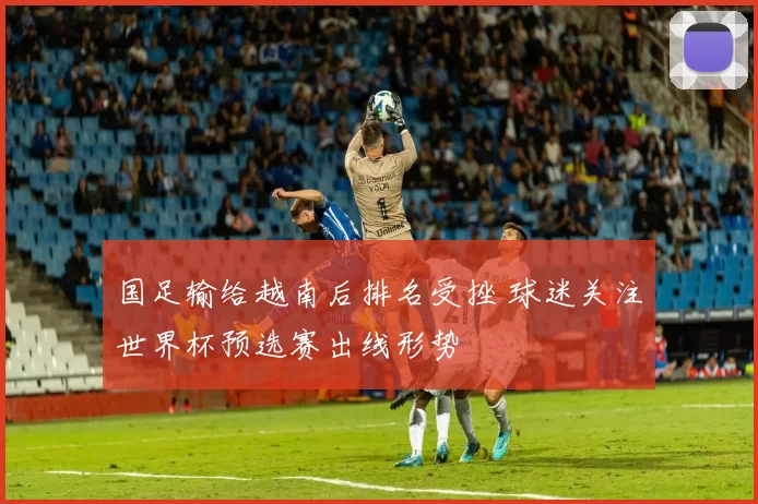 国足输给越南后排名受挫 球迷关注世界杯预选赛出线形势