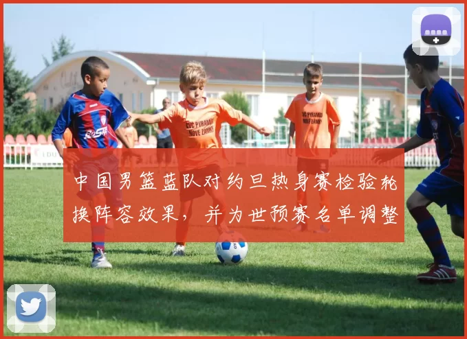 中国男篮蓝队对约旦热身赛检验轮换阵容效果，并为世预赛名单调整提供参考