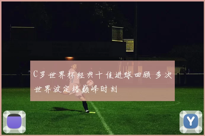 C罗世界杯经典十佳进球回顾 多次世界波定格巅峰时刻