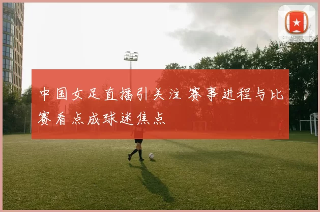 中国女足直播引关注 赛事进程与比赛看点成球迷焦点