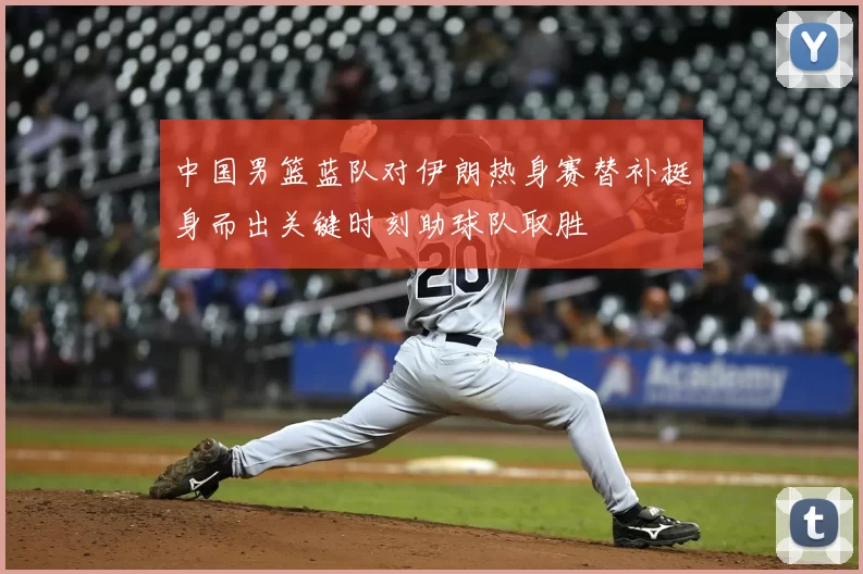 中国男篮蓝队对伊朗热身赛替补挺身而出关键时刻助球队取胜