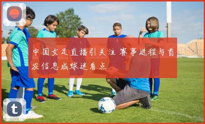 中国女足直播引关注 赛事进程与首发信息成球迷看点