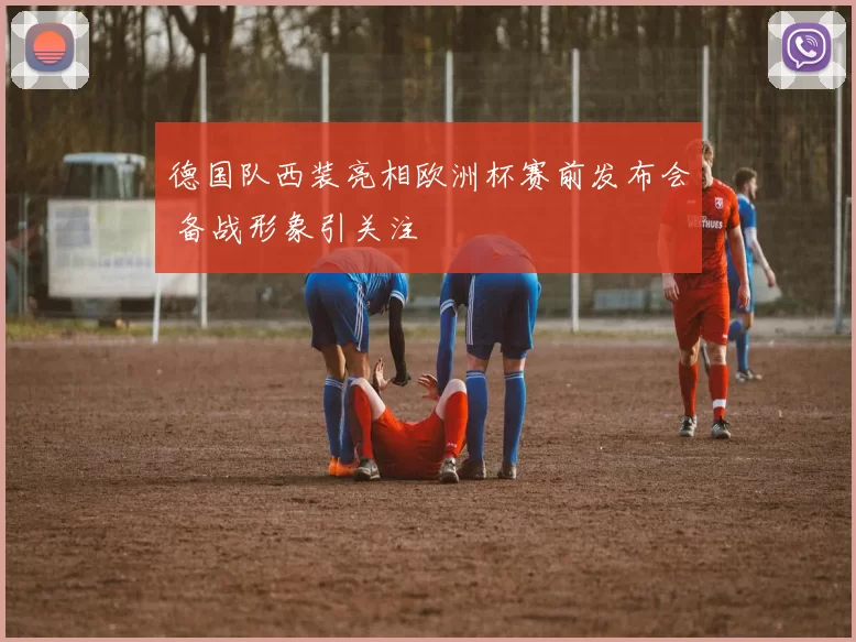 德国队西装亮相欧洲杯赛前发布会 备战形象引关注