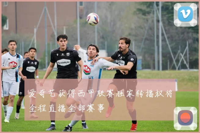 爱奇艺获得西甲联赛独家转播权将全程直播全部赛事