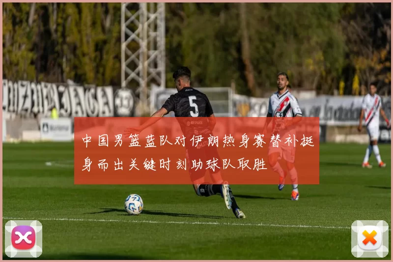 中国男篮蓝队对伊朗热身赛替补挺身而出关键时刻助球队取胜