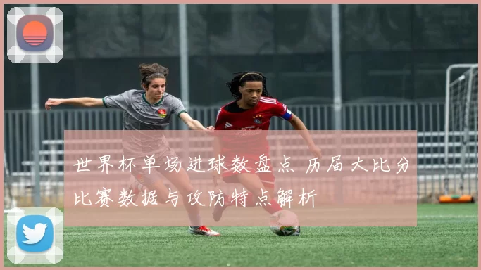 世界杯单场进球数盘点 历届大比分比赛数据与攻防特点解析
