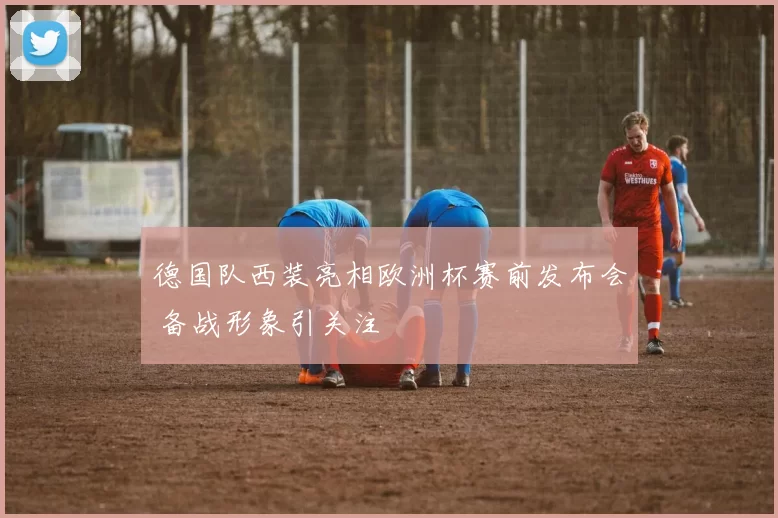 德国队西装亮相欧洲杯赛前发布会 备战形象引关注