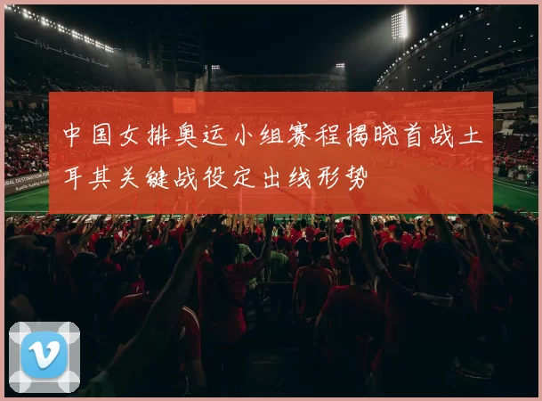 中国女排奥运小组赛程揭晓首战土耳其关键战役定出线形势