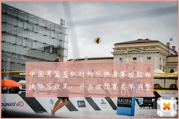 中国男篮蓝队对约旦热身赛检验轮换阵容效果，并为世预赛名单调整提供参考