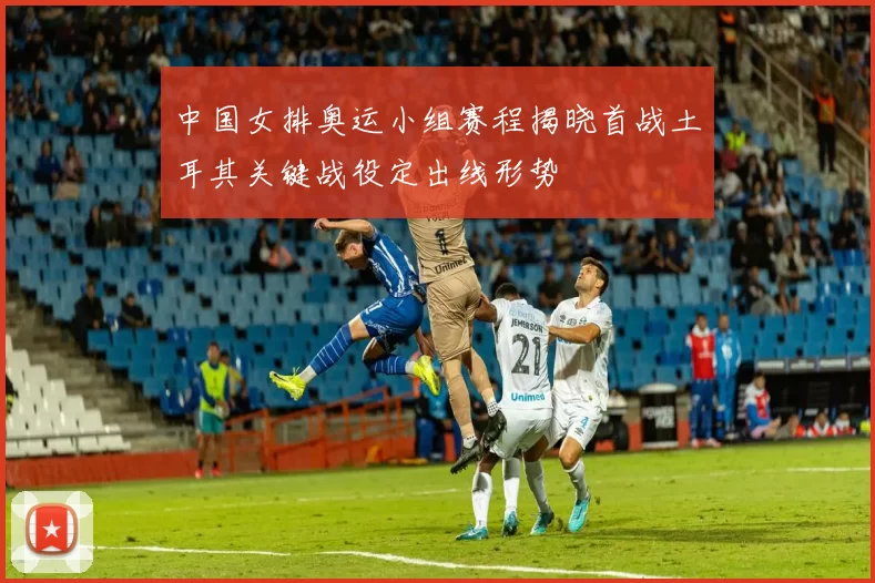 中国女排奥运小组赛程揭晓首战土耳其关键战役定出线形势