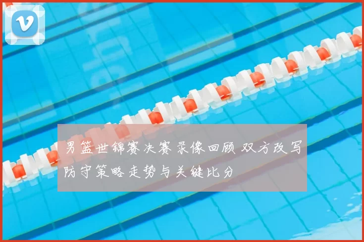 男篮世锦赛决赛录像回顾 双方改写防守策略走势与关键比分