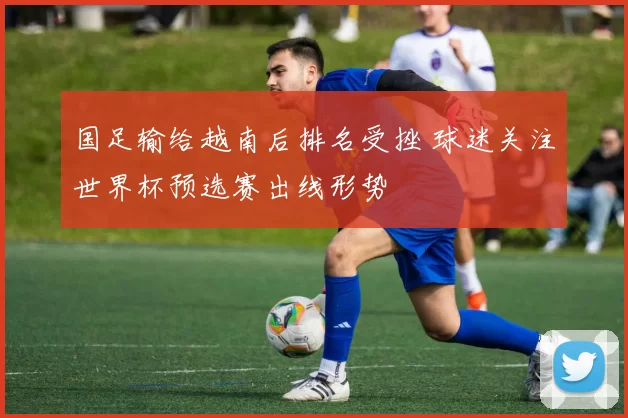 国足输给越南后排名受挫 球迷关注世界杯预选赛出线形势