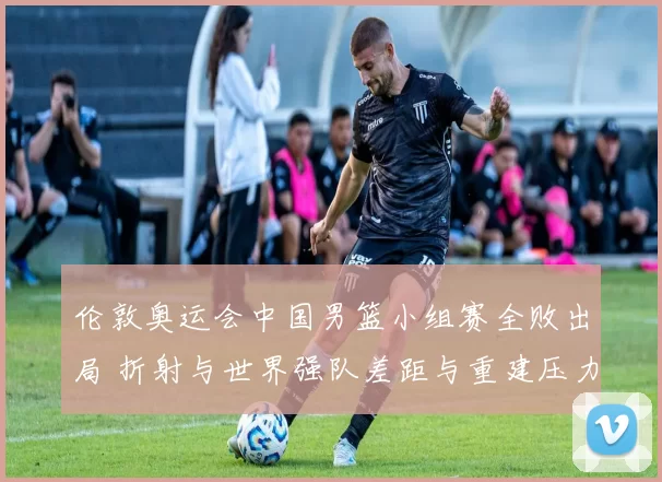 伦敦奥运会中国男篮小组赛全败出局 折射与世界强队差距与重建压力