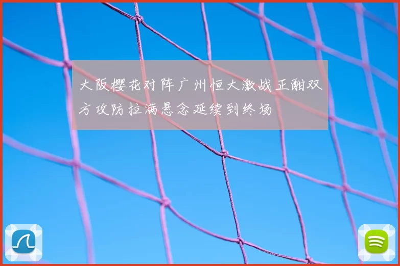 大阪樱花对阵广州恒大激战正酣双方攻防拉满悬念延续到终场