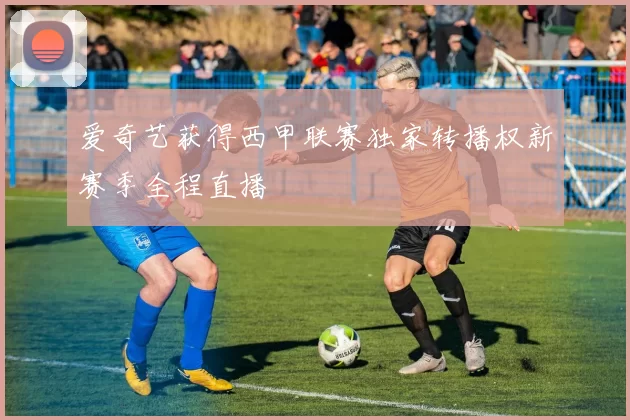 爱奇艺获得西甲联赛独家转播权新赛季全程直播