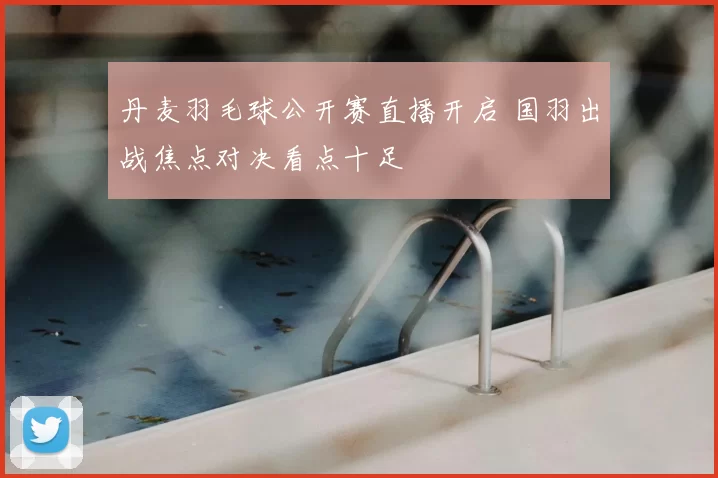 丹麦羽毛球公开赛直播开启 国羽出战焦点对决看点十足