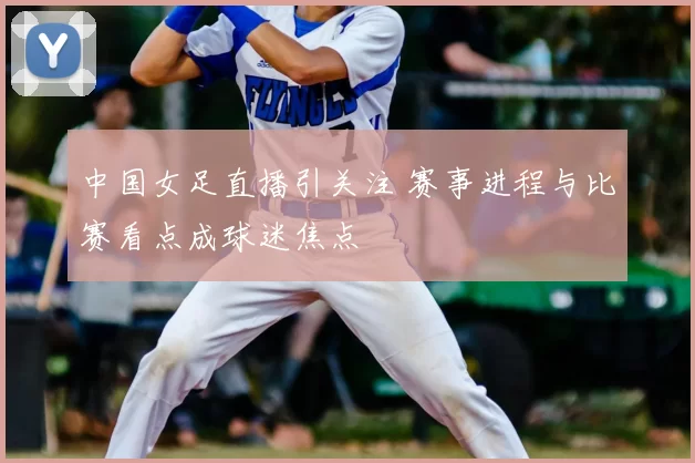 中国女足直播引关注 赛事进程与比赛看点成球迷焦点