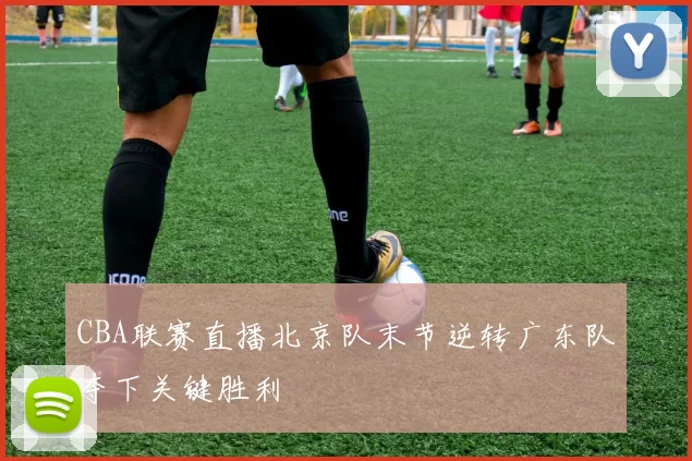 CBA联赛直播北京队末节逆转广东队夺下关键胜利