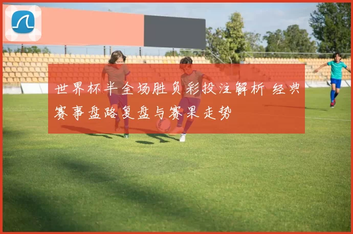 世界杯半全场胜负彩投注解析 经典赛事盘路复盘与赛果走势