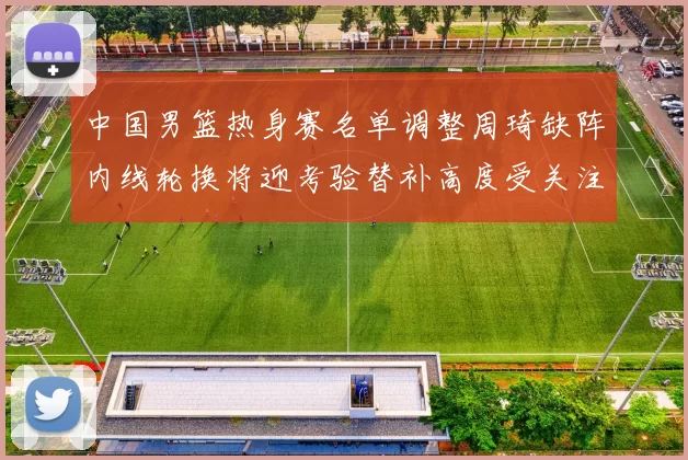 中国男篮热身赛名单调整周琦缺阵内线轮换将迎考验替补高度受关注