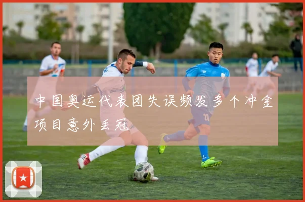 中国奥运代表团失误频发多个冲金项目意外丢冠