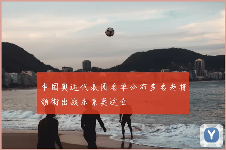 中国奥运代表团名单公布多名老将领衔出战东京奥运会