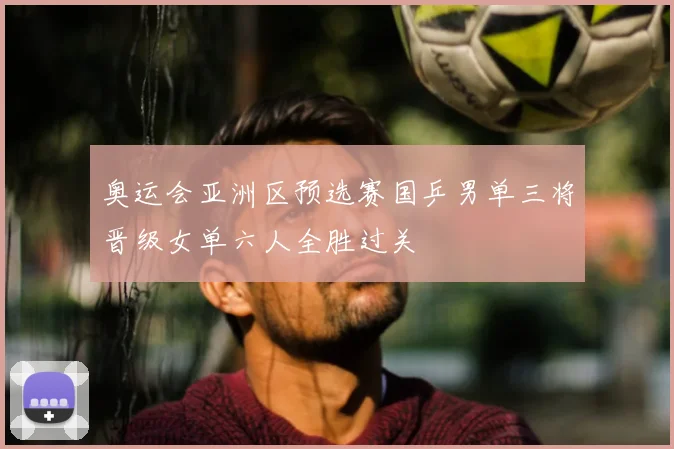 奥运会亚洲区预选赛国乒男单三将晋级女单六人全胜过关