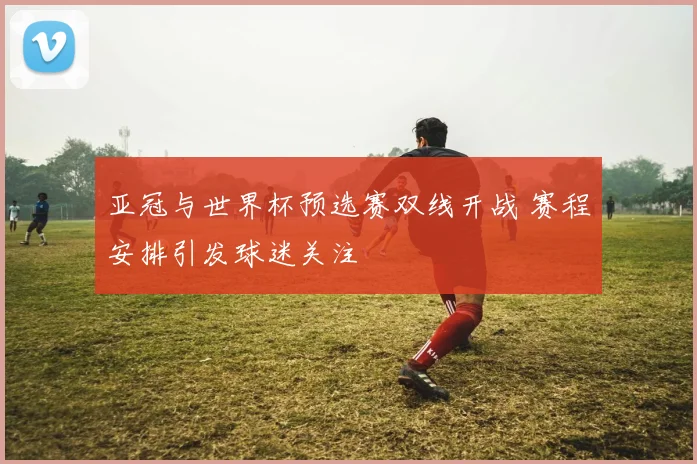 亚冠与世界杯预选赛双线开战 赛程安排引发球迷关注