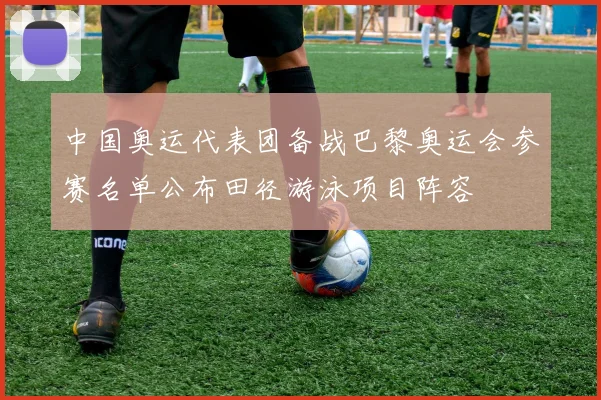 中国奥运代表团备战巴黎奥运会参赛名单公布田径游泳项目阵容