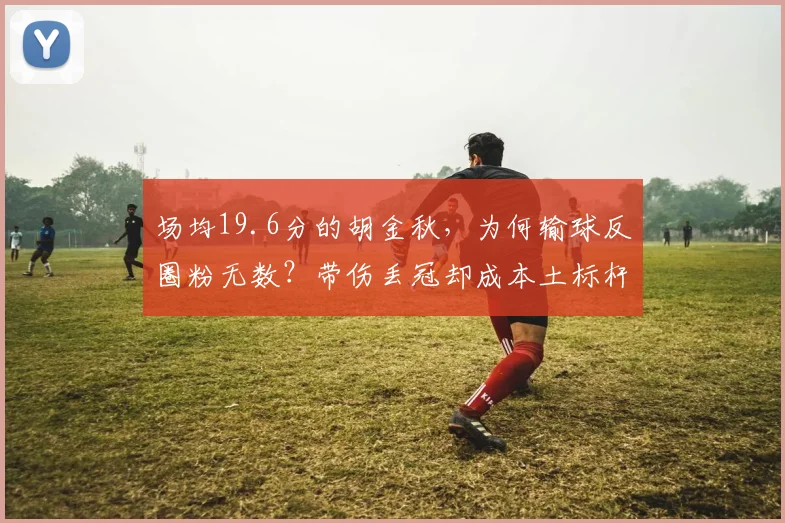 场均19.6分的胡金秋,为何输球反圈粉无数?带伤丢冠却成本土标杆